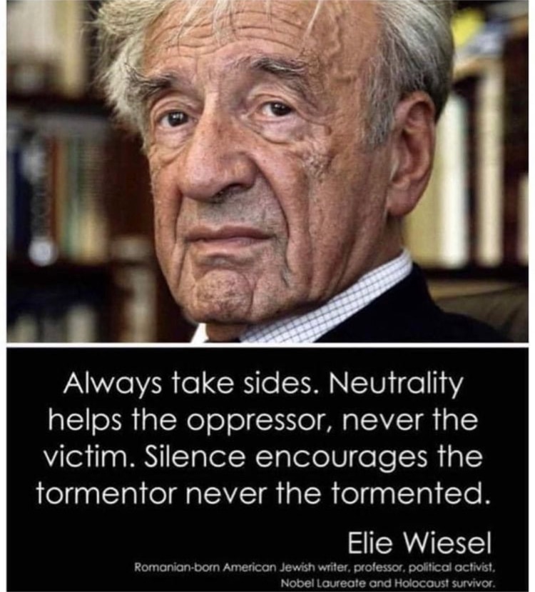 We must always take sides. Neutrality helps the oppressor, never the victim. Silence encourages the tormentor, never the tormented. Elie Wiesel